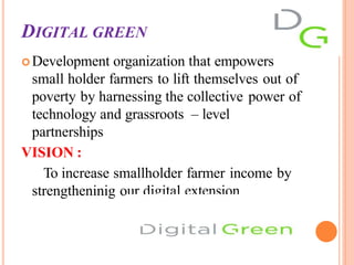 DIGITAL GREEN
Development organization that empowers
small holder farmers to lift themselves out of
poverty by harnessing the collective power of
technology and grassroots – level
partnerships
VISION :
To increase smallholder farmer income by
strengtheninig our digital extension
 