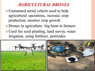 AGRICULTURAL DRONES
Unmanned aerial vehicle used to help
agricultural operations, increase crop
production, monitor crop growth
Drones in agriculture- big boon to farmers
Used foe seed planting, land survey, water
irrigation, using fertilizer, pesticides
 