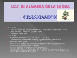  I.C.T. TEAM
 Four teachers are responsable for this work (computers room, school
radiostation, digital boards, netbooks...)
 Manager team support.
 I.C.T. PLAN
 A general framework for the period 2010-2015
 Guidelines for investment, training, agreements at center level...
 Need for a new plan.
 New lines of action are planned and specified every school years
 Evaluated by families and teachers
 ICT skills defined in different levels of difficulty.
 ICT competences integrated in the teachers programming documents
and in the daily work with pupils.
 
