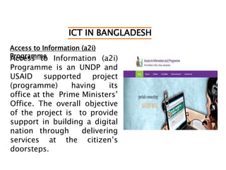 ICT IN BANGLADESH
Access to Information (a2i)
ProgrammeAccess to Information (a2i)
Programme is an UNDP and
USAID supported project
(programme) having its
office at the Prime Ministers’
Office. The overall objective
of the project is to provide
support in building a digital
nation through delivering
services at the citizen’s
doorsteps.
 