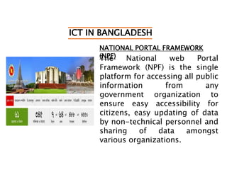 ICT IN BANGLADESH
NATIONAL PORTAL FRAMEWORK
(NPF)The National web Portal
Framework (NPF) is the single
platform for accessing all public
information from any
government organization to
ensure easy accessibility for
citizens, easy updating of data
by non-technical personnel and
sharing of data amongst
various organizations.
 