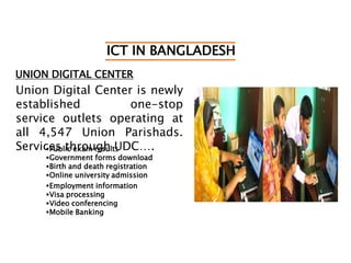 ICT IN BANGLADESH
UNION DIGITAL CENTER
Union Digital Center is newly
established one-stop
service outlets operating at
all 4,547 Union Parishads.
Services through UDC….Public exam results
Government forms download
Birth and death registration
Online university admission
Employment information
Visa processing
Video conferencing
Mobile Banking
 