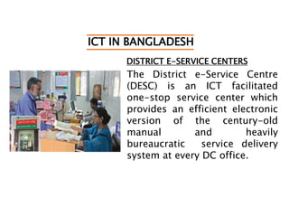 ICT IN BANGLADESH
DISTRICT E-SERVICE CENTERS
The District e-Service Centre
(DESC) is an ICT facilitated
one-stop service center which
provides an efficient electronic
version of the century-old
manual and heavily
bureaucratic service delivery
system at every DC office.
 