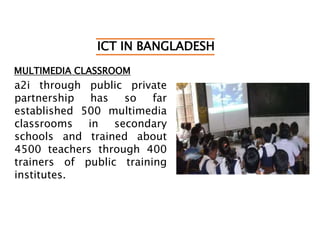 ICT IN BANGLADESH
MULTIMEDIA CLASSROOM
a2i through public private
partnership has so far
established 500 multimedia
classrooms in secondary
schools and trained about
4500 teachers through 400
trainers of public training
institutes.
 