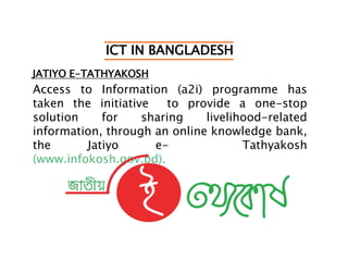 ICT IN BANGLADESH
JATIYO E-TATHYAKOSH
Access to Information (a2i) programme has
taken the initiative to provide a one-stop
solution for sharing livelihood-related
information, through an online knowledge bank,
the Jatiyo e- Tathyakosh
(www.infokosh.gov.bd).
 