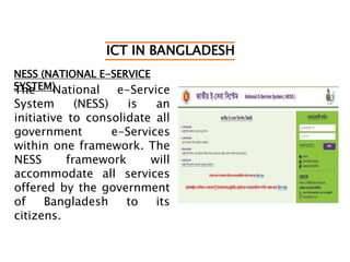 ICT IN BANGLADESH
NESS (NATIONAL E-SERVICE
SYSTEM)The National e-Service
System (NESS) is an
initiative to consolidate all
government e-Services
within one framework. The
NESS framework will
accommodate all services
offered by the government
of Bangladesh to its
citizens.
 