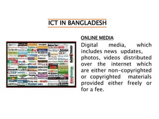 ICT IN BANGLADESH
ONLINE MEDIA
Digital media, which
includes news updates,
photos, videos distributed
over the internet which
are either non-copyrighted
or copyrighted materials
provided either freely or
for a fee.
 