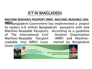 ICT IN BANGLADESH
MACHINE READABLE PASSPORT (MRP) MACHINE-READABLE VISA
(MRV)The Bangladesh Government has implemented a project
to replace 6.6 million Bangladeshi passports with new
Machine-Readable Passports. According to a guideline
of The International Civil Aviation Organization
Machine-Readable Passport (MRP) and Machine-
readable Visa (MRV) issue started by Bangladesh
Government from April, 2010.
 