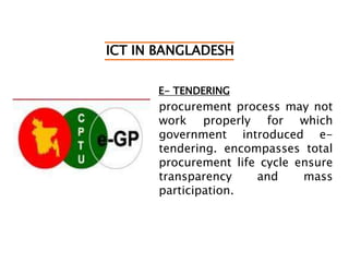 ICT IN BANGLADESH
E- TENDERING
procurement process may not
work properly for which
government introduced e-
tendering. encompasses total
procurement life cycle ensure
transparency and mass
participation.
 
