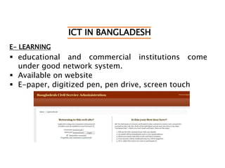 ICT IN BANGLADESH
E- LEARNING
 educational and commercial institutions come
under good network system.
 Available on website
 E-paper, digitized pen, pen drive, screen touch
 