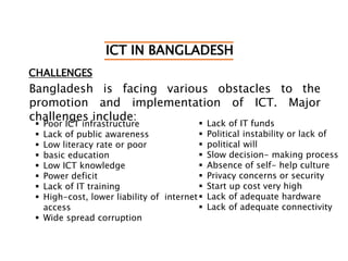 ICT IN BANGLADESH
CHALLENGES
Bangladesh is facing various obstacles to the
promotion and implementation of ICT. Major
challenges include:
 Poor ICT infrastructure
 Lack of public awareness
 Low literacy rate or poor
 basic education
 Low ICT knowledge
 Power deficit
 Lack of IT training
 High-cost, lower liability of internet
access
 Wide spread corruption
 Lack of IT funds
 Political instability or lack of
 political will
 Slow decision- making process
 Absence of self- help culture
 Privacy concerns or security
 Start up cost very high
 Lack of adequate hardware
 Lack of adequate connectivity
 