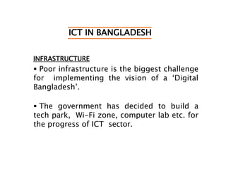 ICT IN BANGLADESH
INFRASTRUCTURE
 Poor infrastructure is the biggest challenge
for implementing the vision of a ‘Digital
Bangladesh’.
 The government has decided to build a
tech park, Wi-Fi zone, computer lab etc. for
the progress of ICT sector.
 