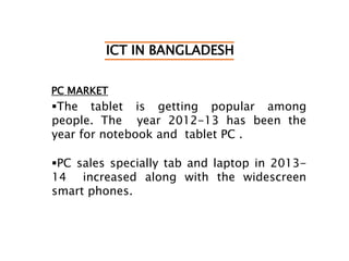 ICT IN BANGLADESH
PC MARKET
The tablet is getting popular among
people. The year 2012-13 has been the
year for notebook and tablet PC .
PC sales specially tab and laptop in 2013-
14 increased along with the widescreen
smart phones.
 