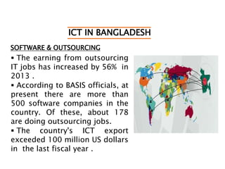 ICT IN BANGLADESH
SOFTWARE & OUTSOURCING
 The earning from outsourcing
IT jobs has increased by 56% in
2013 .
 According to BASIS officials, at
present there are more than
500 software companies in the
country. Of these, about 178
are doing outsourcing jobs.
 The country's ICT export
exceeded 100 million US dollars
in the last fiscal year .
 