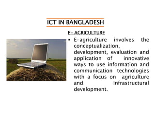 ICT IN BANGLADESH
E- AGRICULTURE
 E-agriculture involves the
conceptualization,
development, evaluation and
application of innovative
ways to use information and
communication technologies
with a focus on agriculture
and infrastructural
development.
 