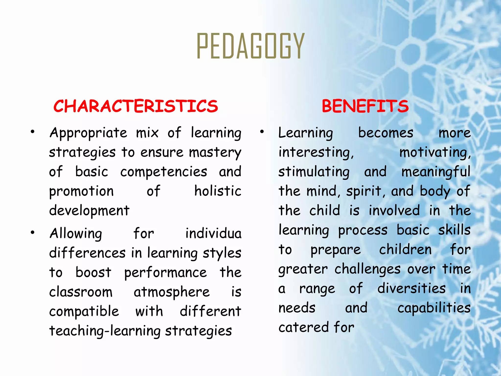 PEDAGOGY CHARACTERISTICS Appropriate mix of learning strategies to ensure mastery of basic competencies and promotion of holistic development Allowing for individua differences in learning styles to boost performance the classroom atmosphere is compatible with different teaching-learning strategies BENEFITS Learning becomes more interesting, motivating, stimulating and meaningful the mind, spirit, and  body of the child is  involved in the learning process basic skills to prepare children for greater challenges over time a range of diversities in needs and capabilities catered for 