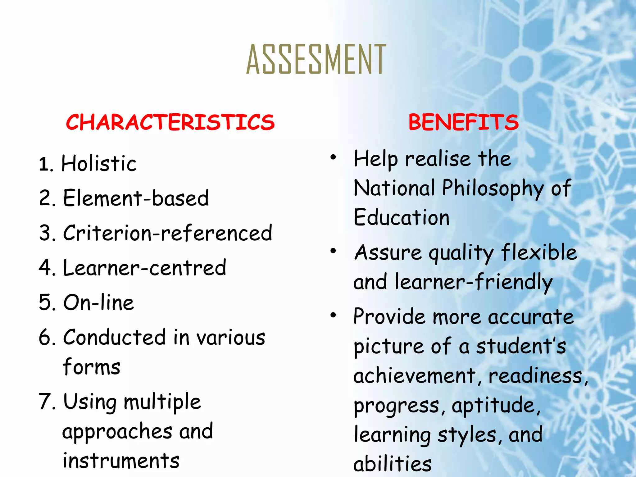 ASSESMENT CHARACTERISTICS 1 . Holistic 2. Element-based 3. Criterion-referenced 4. Learner-centred 5. On-line 6. Conducted in various forms 7. Using multiple approaches and instruments  8. On-going BENEFITS Help realise the National Philosophy of Education  Assure quality flexible and learner-friendly  Provide more accurate picture of a student’s achievement, readiness, progress, aptitude, learning styles, and abilities 