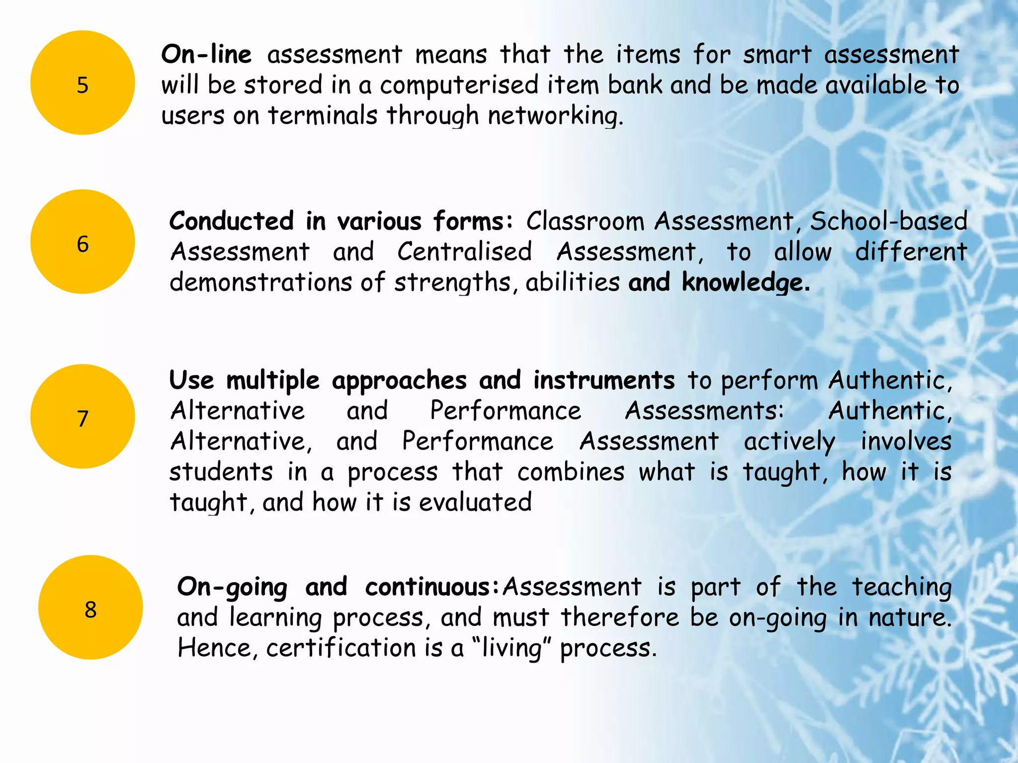 On-line  assessment means that the items for smart assessment will be stored in a computerised item bank and be made available to users on terminals through  networking. 5 Conducted in various forms:  Classroom Assessment, School-based Assessment and Centralised Assessment, to allow different demonstrations of strengths,  abilities  and knowledge . 6 Use multiple approaches and instruments  to perform Authentic, Alternative and Performance Assessments: Authentic, Alternative, and Performance Assessment actively involves students in a process that combines what is taught, how it is taught, and how it is evaluated 7 On-going and continuous: Assessment is part of the teaching and learning process, and must therefore be on-going in nature. Hence, certification is a “living” process . 8 