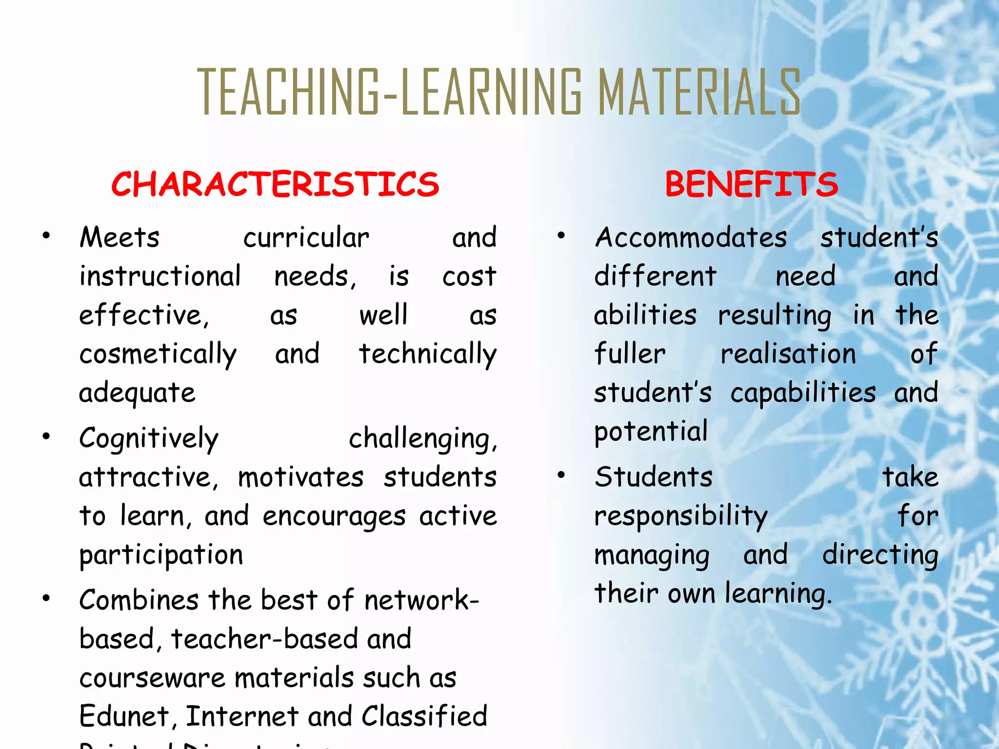 TEACHING-LEARNING MATERIALS CHARACTERISTICS Meets curricular and instructional needs, is cost effective, as well as cosmetically and technically adequate Cognitively challenging, attractive, motivates students to learn, and encourages active participation Combines the best of network-based, teacher-based and courseware materials such as Edunet, Internet and Classified Printed Directories BENEFITS Accommodates student’s different need and abilities resulting in the fuller realisation of student’s capabilities and potential Students take responsibility for managing and directing their own learning. 