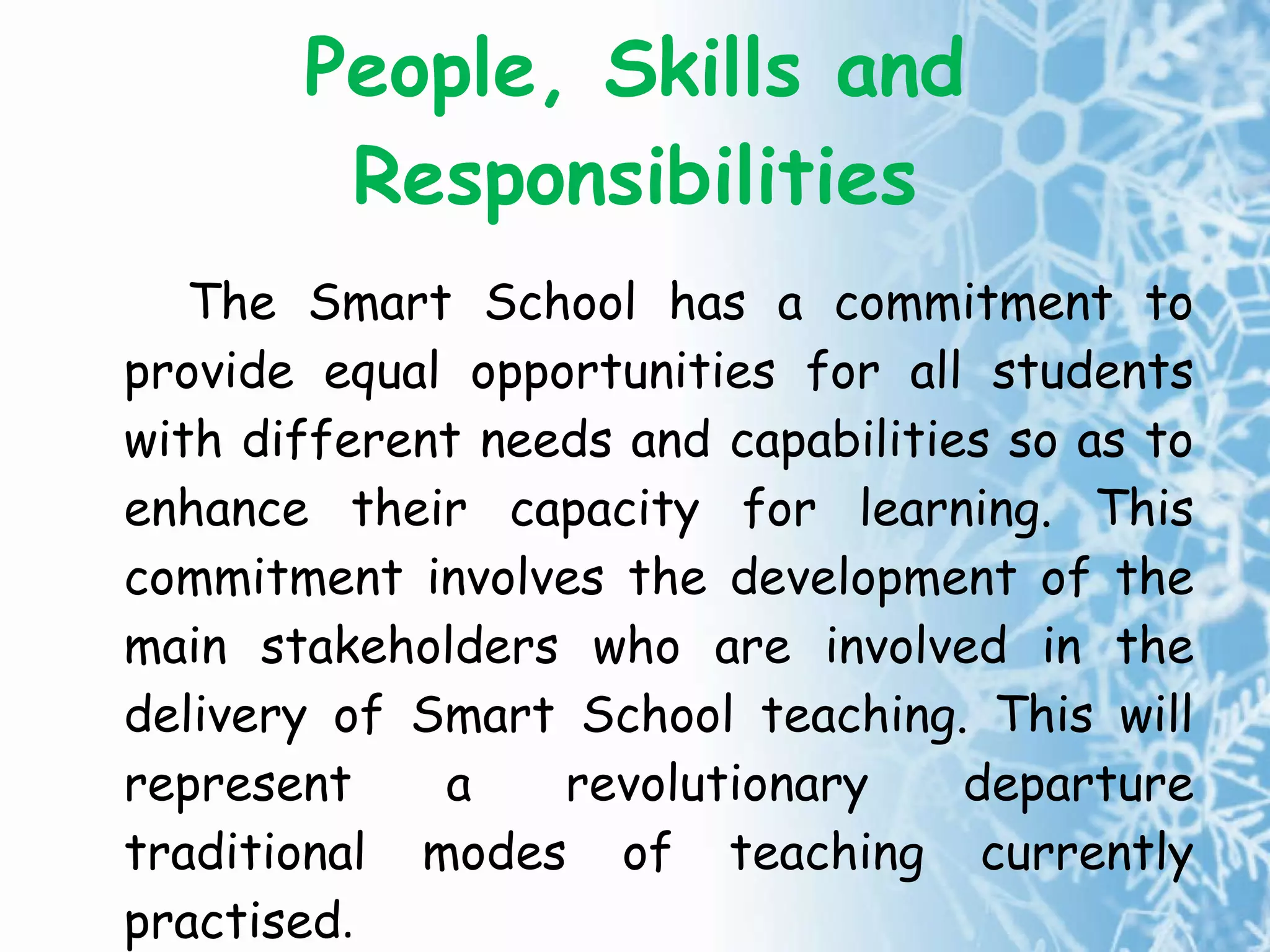 People, Skills and Responsibilities The Smart School has a commitment to provide equal opportunities for all students with different needs and capabilities so as to enhance their capacity for learning. This commitment involves the development of the main stakeholders who are involved in the delivery of Smart School teaching. This will represent a revolutionary departure traditional modes of teaching currently practised . 