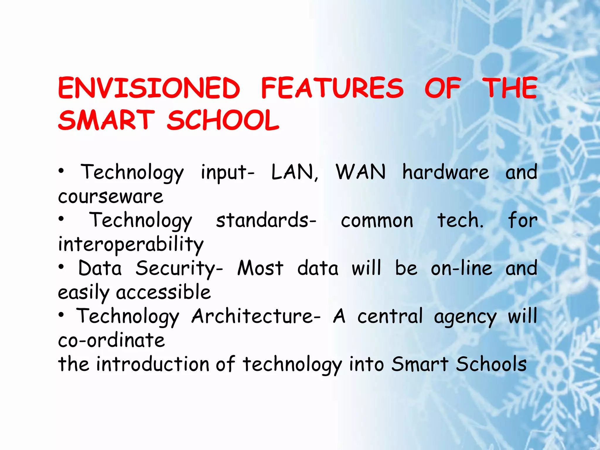 ENVISIONED FEATURES OF THE SMART SCHOOL Technology input- LAN, WAN hardware and courseware  Technology standards- common tech. for interoperability Data Security- Most data will be on-line and easily accessible Technology Architecture- A central agency will co-ordinate the introduction of technology into Smart Schoo ls 