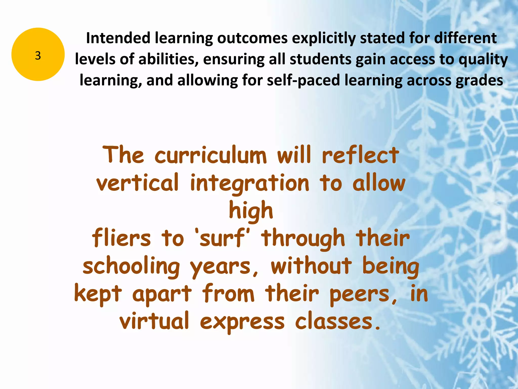 Intended learning outcomes explicitly stated for different levels of abilities, ensuring all students gain access to quality learning, and allowing for self-paced learning across grades 3 The curriculum will reflect vertical integration to allow high fliers to ‘surf’ through their schooling years, without being kept apart from their peers, in virtual express classes. 