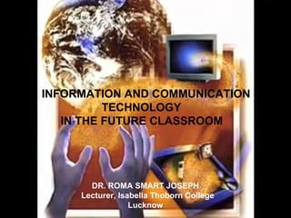INFORMATION AND COMMUNICATION
TECHNOLOGY
IN THE FUTURE CLASSROOM

DR. ROMA SMART JOSEPH
Lecturer, Isabella Thoborn College
Lucknow

 