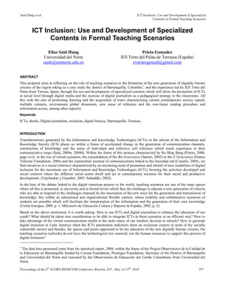 Said Hung et al.                                                                   ICT Inclusion: Use and Development of Specialized
                                                                                              Contents in Formal Teaching Scenarios


        ICT Inclusion: Use and Development of Specialized
              Contents in Formal Teaching Scenarios

                      Elias Said Hung                                             Prieto Gonzalez
                   Universidad del Norte                               IES Torre del Palau de Terrassa (España)
                   saide@uninorte.edu.co                                     evaristogonzal@gmail.com


ABSTRACT
This proposal aims at reflecting on the role of teaching scenarios in the formation of the new generation of digitally literate
citizens of the region taking as a case study the district of Barranquilla, Colombia1, and the experience led by IES Torre del
Palau from Terrasa, Spain, through the use and development of specialized contents which will allow the promotion of ICTs
at social level through digital media and the exercise of digital journalism as a pedagogical strategy in the classrooms. All
this with the aim of promoting learning and the acquisition of traits characterizing current contemporary society (speed,
multiple contacts, environment global dimension, new sense of reference and the non-linear reading procedure and
information access, among other aspects).
Keywords
ICTs, shools, Digital journalism, inclusion, digital literacy, Barranquilla, Terrassa.


INTRODUCTION
Transformations generated by the Information and Knowledge Technologies (ICTs) in the advent of the Information and
Knowledge Society (ICS) places us within a frame of accelerated change in the generation of communication channels,
construction of knowledge and the sense of individual and collective self reference which much experience in their
communicative maps (Said, 2009a; 2009b). Within the frame of this process characterized by the Blog Bang (Flores, 2008,
page xvii) or the rise of virtual scenarios, the consolidation of the Bit Generation (Sartori, 2002) or the E Generation (France
Telecom Foundation, 2006) and the exponential increase of communications linked to the Sociedad red (Castells, 2006), we
find ourselves in a social reference characterized by an increasing need of promotion and stimuli of new modalities of digital
inclusion for the maximum use of Information and Knowledge Technologies (ICTs) favoring the activities developed and
social contexts where the different social actors dwell and act in contemporary societies for their social and productive
development. (Vjaybaskar y Gayathri, 2003; Subuddhi, 2002).
In the heat of the debate linked to the digital transition process in the world, teaching scenarios are one of the main spaces
where all this is promoted, at university and at formal levels which face the challenge to educate a new generation of citizens
who are able to respond to the challenges imposed by the innovation of the new ways for the generation and transmission of
knowledge; this within an educational and organizational flexible context, where mobility and collaborative scenarios of
students are possible which will facilitate the interpretation of the information and the generation of their own knowledge
(Unión Europea, 2009, p. 1; Ministerio de Educación Cultura y Deporte de España, 2003, p. 2).
Based on the above mentioned, it is worth asking: How to use ICTs and digital journalism to enhance the education of our
youth? What should be taken into consideration to be able to integrate ICTs in these scenarios in an efficient way? How to
take advantage of the virtual communication media to the tasks many of our teachers develop at schools? How to generate
digital inclusion in Latin America when the ICTs penetration indicators show an exclusion context in most of the socially
vulnerable sectors and besides, the spaces and actors appointed to be the educators of the new digitally literate citizens, the
teaching scenarios (schools) do not have the technological raw material, nor the human resources to support this process of
digital inclusion?

1
  The data here presented come from the statistical report, 2009, within the frame of the Project Observatorio de la Calidad de
la Educación en Barranquilla funded by Corona Foundation, Promigas Foundation, Secretary of the District of Barranquilla
and Universidad del Norte and executed by the Observatorio de Educación del Caribe Colombiano from Universidad del
Norte.

Proceedings of the 4th ACORN-REDECOM Conference Brasilia, D.F., May 14-15th, 2010                                             197
 