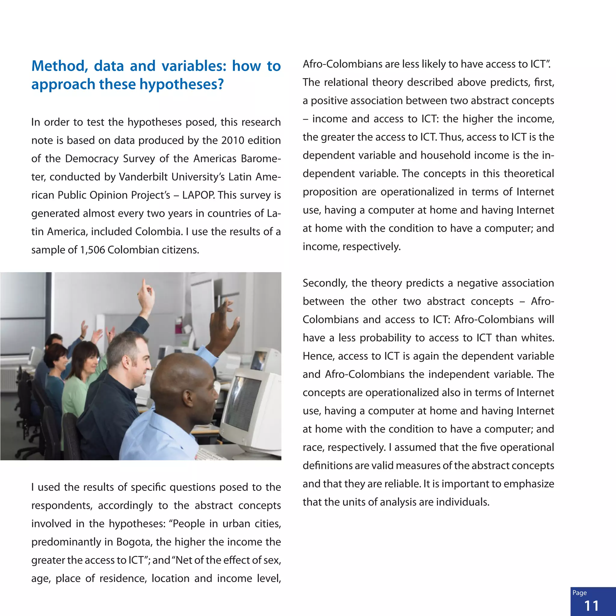 11
Page
Method, data and variables: how to
approach these hypotheses?
In order to test the hypotheses posed, this research
note is based on data produced by the 2010 edition
of the Democracy Survey of the Americas Barome-
ter, conducted by Vanderbilt University’s Latin Ame-
rican Public Opinion Project’s – LAPOP. This survey is
generated almost every two years in countries of La-
tin America, included Colombia. I use the results of a
sample of 1,506 Colombian citizens.
I used the results of specific questions posed to the
respondents, accordingly to the abstract concepts
involved in the hypotheses: “People in urban cities,
predominantly in Bogota, the higher the income the
greater the access to ICT”; and“Net of the effect of sex,
age, place of residence, location and income level,
Afro-Colombians are less likely to have access to ICT”.
The relational theory described above predicts, first,
a positive association between two abstract concepts
– income and access to ICT: the higher the income,
the greater the access to ICT. Thus, access to ICT is the
dependent variable and household income is the in-
dependent variable. The concepts in this theoretical
proposition are operationalized in terms of Internet
use, having a computer at home and having Internet
at home with the condition to have a computer; and
income, respectively.
Secondly, the theory predicts a negative association
between the other two abstract concepts – Afro-
Colombians and access to ICT: Afro-Colombians will
have a less probability to access to ICT than whites.
Hence, access to ICT is again the dependent variable
and Afro-Colombians the independent variable. The
concepts are operationalized also in terms of Internet
use, having a computer at home and having Internet
at home with the condition to have a computer; and
race, respectively. I assumed that the five operational
definitions are valid measures of the abstract concepts
and that they are reliable. It is important to emphasize
that the units of analysis are individuals.
 