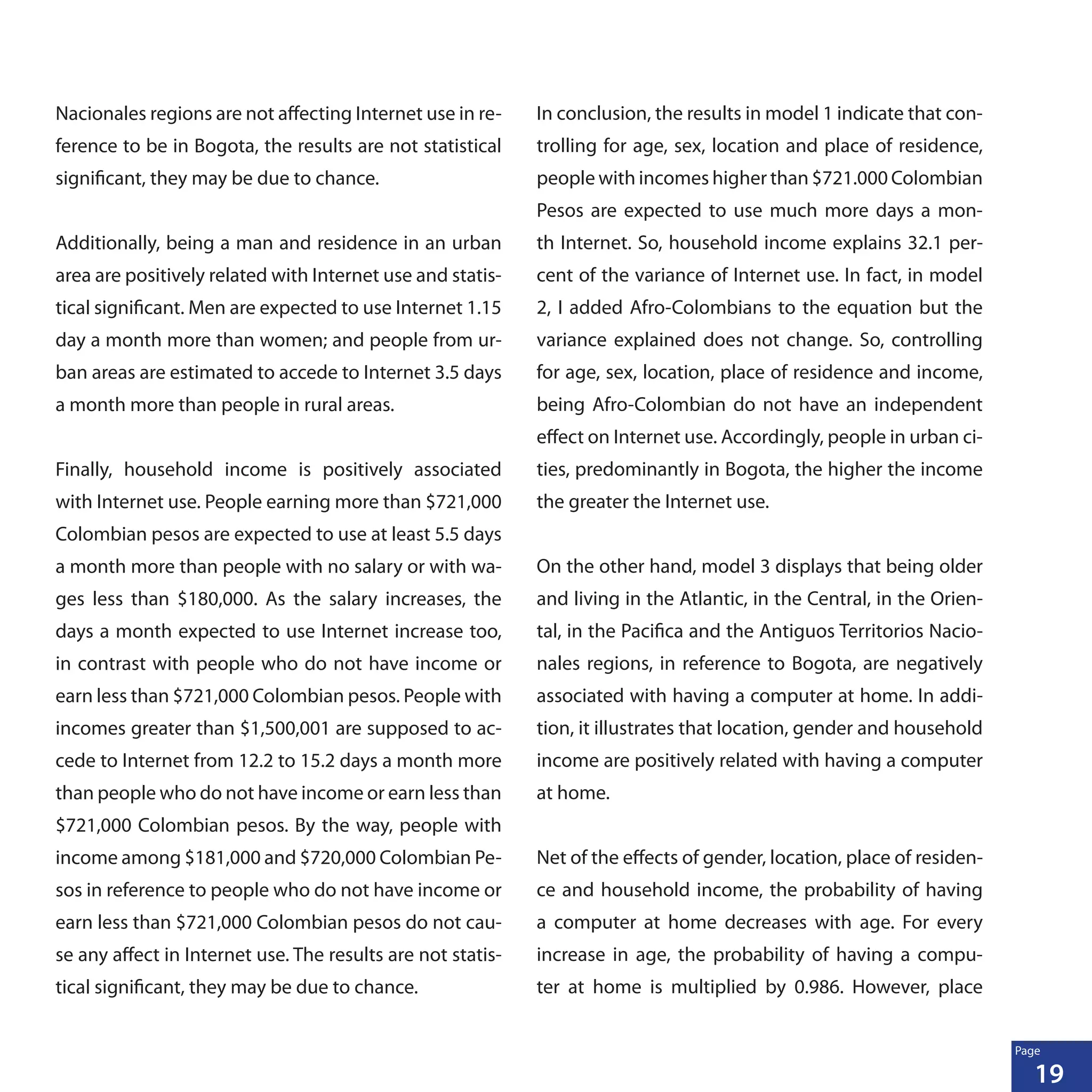 19
Page
Nacionales regions are not affecting Internet use in re-
ference to be in Bogota, the results are not statistical
significant, they may be due to chance.
Additionally, being a man and residence in an urban
area are positively related with Internet use and statis-
tical significant. Men are expected to use Internet 1.15
day a month more than women; and people from ur-
ban areas are estimated to accede to Internet 3.5 days
a month more than people in rural areas.
Finally, household income is positively associated
with Internet use. People earning more than $721,000
Colombian pesos are expected to use at least 5.5 days
a month more than people with no salary or with wa-
ges less than $180,000. As the salary increases, the
days a month expected to use Internet increase too,
in contrast with people who do not have income or
earn less than $721,000 Colombian pesos. People with
incomes greater than $1,500,001 are supposed to ac-
cede to Internet from 12.2 to 15.2 days a month more
than people who do not have income or earn less than
$721,000 Colombian pesos. By the way, people with
income among $181,000 and $720,000 Colombian Pe-
sos in reference to people who do not have income or
earn less than $721,000 Colombian pesos do not cau-
se any affect in Internet use. The results are not statis-
tical significant, they may be due to chance.
In conclusion, the results in model 1 indicate that con-
trolling for age, sex, location and place of residence,
people with incomes higher than $721.000 Colombian
Pesos are expected to use much more days a mon-
th Internet. So, household income explains 32.1 per-
cent of the variance of Internet use. In fact, in model
2, I added Afro-Colombians to the equation but the
variance explained does not change. So, controlling
for age, sex, location, place of residence and income,
being Afro-Colombian do not have an independent
effect on Internet use. Accordingly, people in urban ci-
ties, predominantly in Bogota, the higher the income
the greater the Internet use.
On the other hand, model 3 displays that being older
and living in the Atlantic, in the Central, in the Orien-
tal, in the Pacifica and the Antiguos Territorios Nacio-
nales regions, in reference to Bogota, are negatively
associated with having a computer at home. In addi-
tion, it illustrates that location, gender and household
income are positively related with having a computer
at home.
Net of the effects of gender, location, place of residen-
ce and household income, the probability of having
a computer at home decreases with age. For every
increase in age, the probability of having a compu-
ter at home is multiplied by 0.986. However, place
 