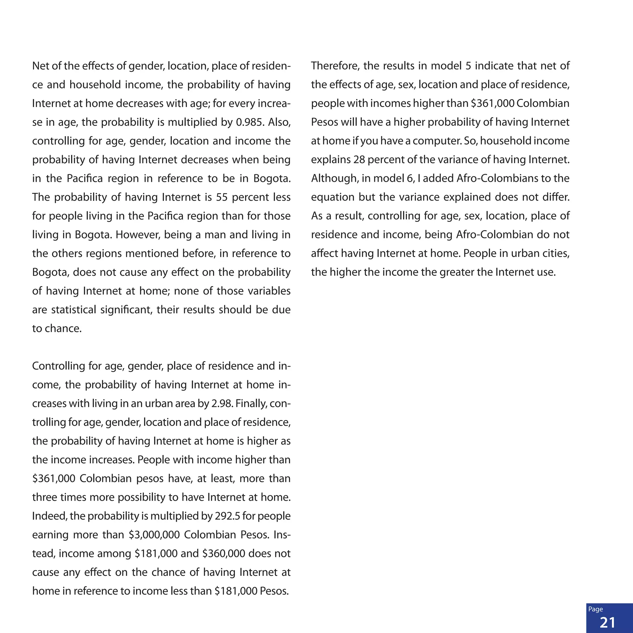 21
Page
Net of the effects of gender, location, place of residen-
ce and household income, the probability of having
Internet at home decreases with age; for every increa-
se in age, the probability is multiplied by 0.985. Also,
controlling for age, gender, location and income the
probability of having Internet decreases when being
in the Pacifica region in reference to be in Bogota.
The probability of having Internet is 55 percent less
for people living in the Pacifica region than for those
living in Bogota. However, being a man and living in
the others regions mentioned before, in reference to
Bogota, does not cause any effect on the probability
of having Internet at home; none of those variables
are statistical significant, their results should be due
to chance.
Controlling for age, gender, place of residence and in-
come, the probability of having Internet at home in-
creases with living in an urban area by 2.98. Finally, con-
trolling for age, gender, location and place of residence,
the probability of having Internet at home is higher as
the income increases. People with income higher than
$361,000 Colombian pesos have, at least, more than
three times more possibility to have Internet at home.
Indeed, the probability is multiplied by 292.5 for people
earning more than $3,000,000 Colombian Pesos. Ins-
tead, income among $181,000 and $360,000 does not
cause any effect on the chance of having Internet at
home in reference to income less than $181,000 Pesos.
Therefore, the results in model 5 indicate that net of
the effects of age, sex, location and place of residence,
people with incomes higher than $361,000 Colombian
Pesos will have a higher probability of having Internet
at home if you have a computer. So, household income
explains 28 percent of the variance of having Internet.
Although, in model 6, I added Afro-Colombians to the
equation but the variance explained does not differ.
As a result, controlling for age, sex, location, place of
residence and income, being Afro-Colombian do not
affect having Internet at home. People in urban cities,
the higher the income the greater the Internet use.
 