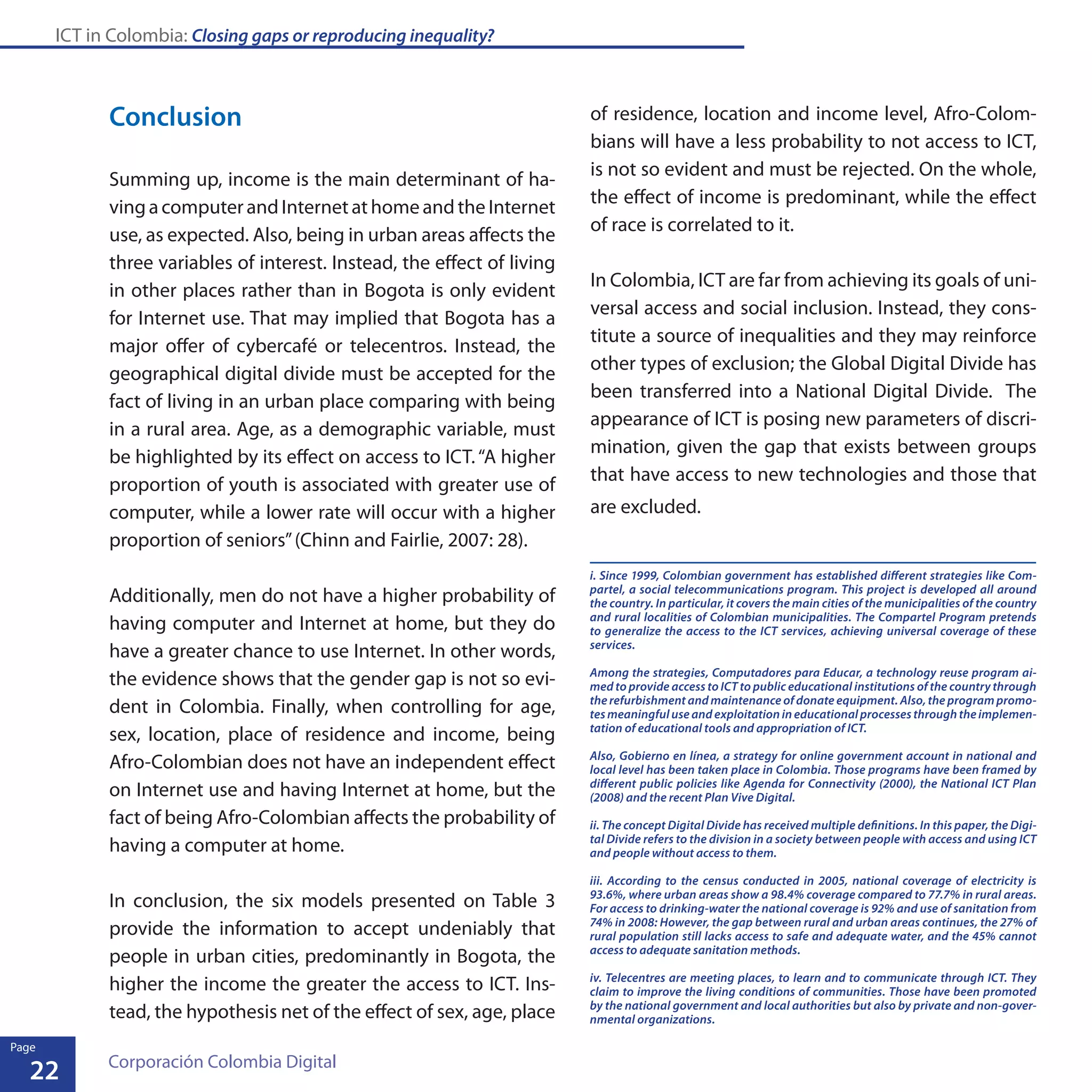 ICT in Colombia: Closing gaps or reproducing inequality?
22
Page
Corporación Colombia Digital
Conclusion
Summing up, income is the main determinant of ha-
vingacomputerandInternetathomeandtheInternet
use, as expected. Also, being in urban areas affects the
three variables of interest. Instead, the effect of living
in other places rather than in Bogota is only evident
for Internet use. That may implied that Bogota has a
major offer of cybercafé or telecentros. Instead, the
geographical digital divide must be accepted for the
fact of living in an urban place comparing with being
in a rural area. Age, as a demographic variable, must
be highlighted by its effect on access to ICT.“A higher
proportion of youth is associated with greater use of
computer, while a lower rate will occur with a higher
proportion of seniors”(Chinn and Fairlie, 2007: 28).
Additionally, men do not have a higher probability of
having computer and Internet at home, but they do
have a greater chance to use Internet. In other words,
the evidence shows that the gender gap is not so evi-
dent in Colombia. Finally, when controlling for age,
sex, location, place of residence and income, being
Afro-Colombian does not have an independent effect
on Internet use and having Internet at home, but the
fact of being Afro-Colombian affects the probability of
having a computer at home.
In conclusion, the six models presented on Table 3
provide the information to accept undeniably that
people in urban cities, predominantly in Bogota, the
higher the income the greater the access to ICT. Ins-
tead, the hypothesis net of the effect of sex, age, place
of residence, location and income level, Afro-Colom-
bians will have a less probability to not access to ICT,
is not so evident and must be rejected. On the whole,
the effect of income is predominant, while the effect
of race is correlated to it.
In Colombia, ICT are far from achieving its goals of uni-
versal access and social inclusion. Instead, they cons-
titute a source of inequalities and they may reinforce
other types of exclusion; the Global Digital Divide has
been transferred into a National Digital Divide. The
appearance of ICT is posing new parameters of discri-
mination, given the gap that exists between groups
that have access to new technologies and those that
are excluded.
i. Since 1999, Colombian government has established different strategies like Com-
partel, a social telecommunications program. This project is developed all around
the country. In particular, it covers the main cities of the municipalities of the country
and rural localities of Colombian municipalities. The Compartel Program pretends
to generalize the access to the ICT services, achieving universal coverage of these
services.
Among the strategies, Computadores para Educar, a technology reuse program ai-
med to provide access to ICT to public educational institutions of the country through
the refurbishment and maintenance of donate equipment. Also, the program promo-
tes meaningful use and exploitation in educational processes through the implemen-
tation of educational tools and appropriation of ICT.
Also, Gobierno en línea, a strategy for online government account in national and
local level has been taken place in Colombia. Those programs have been framed by
different public policies like Agenda for Connectivity (2000), the National ICT Plan
(2008) and the recent Plan Vive Digital.
ii. The concept Digital Divide has received multiple definitions. In this paper, the Digi-
tal Divide refers to the division in a society between people with access and using ICT
and people without access to them.
iii. According to the census conducted in 2005, national coverage of electricity is
93.6%, where urban areas show a 98.4% coverage compared to 77.7% in rural areas.
For access to drinking-water the national coverage is 92% and use of sanitation from
74% in 2008: However, the gap between rural and urban areas continues, the 27% of
rural population still lacks access to safe and adequate water, and the 45% cannot
access to adequate sanitation methods.
iv. Telecentres are meeting places, to learn and to communicate through ICT. They
claim to improve the living conditions of communities. Those have been promoted
by the national government and local authorities but also by private and non-gover-
nmental organizations.
22
Page
 