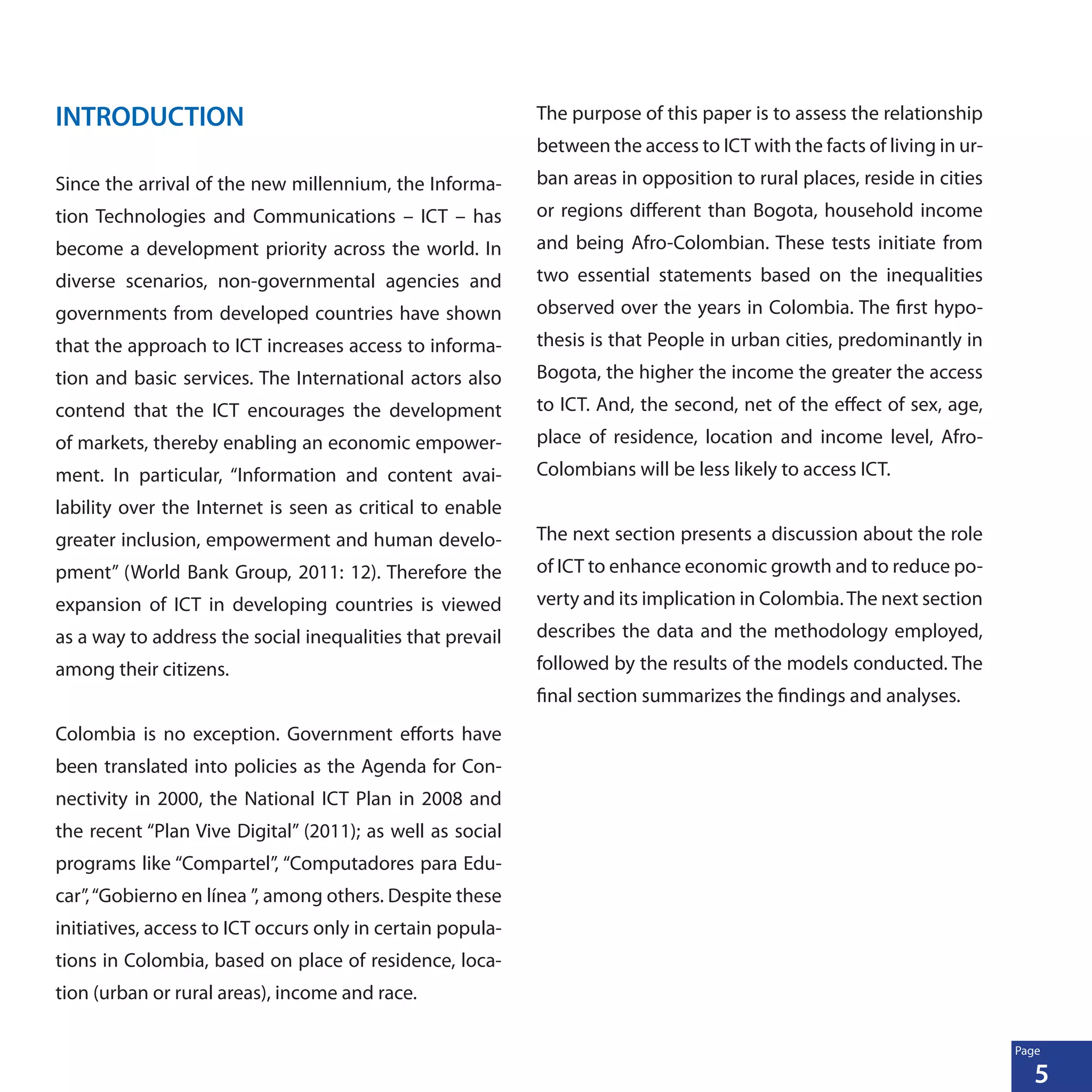 5
Page
INTRODUCTION
Since the arrival of the new millennium, the Informa-
tion Technologies and Communications – ICT – has
become a development priority across the world. In
diverse scenarios, non-governmental agencies and
governments from developed countries have shown
that the approach to ICT increases access to informa-
tion and basic services. The International actors also
contend that the ICT encourages the development
of markets, thereby enabling an economic empower-
ment. In particular, “Information and content avai-
lability over the Internet is seen as critical to enable
greater inclusion, empowerment and human develo-
pment” (World Bank Group, 2011: 12). Therefore the
expansion of ICT in developing countries is viewed
as a way to address the social inequalities that prevail
among their citizens.
Colombia is no exception. Government efforts have
been translated into policies as the Agenda for Con-
nectivity in 2000, the National ICT Plan in 2008 and
the recent “Plan Vive Digital” (2011); as well as social
programs like “Compartel”, “Computadores para Edu-
car”,“Gobierno en línea ”, among others. Despite these
initiatives, access to ICT occurs only in certain popula-
tions in Colombia, based on place of residence, loca-
tion (urban or rural areas), income and race.
The purpose of this paper is to assess the relationship
between the access to ICT with the facts of living in ur-
ban areas in opposition to rural places, reside in cities
or regions different than Bogota, household income
and being Afro-Colombian. These tests initiate from
two essential statements based on the inequalities
observed over the years in Colombia. The first hypo-
thesis is that People in urban cities, predominantly in
Bogota, the higher the income the greater the access
to ICT. And, the second, net of the effect of sex, age,
place of residence, location and income level, Afro-
Colombians will be less likely to access ICT.
The next section presents a discussion about the role
of ICT to enhance economic growth and to reduce po-
verty and its implication in Colombia.The next section
describes the data and the methodology employed,
followed by the results of the models conducted. The
final section summarizes the findings and analyses.
 