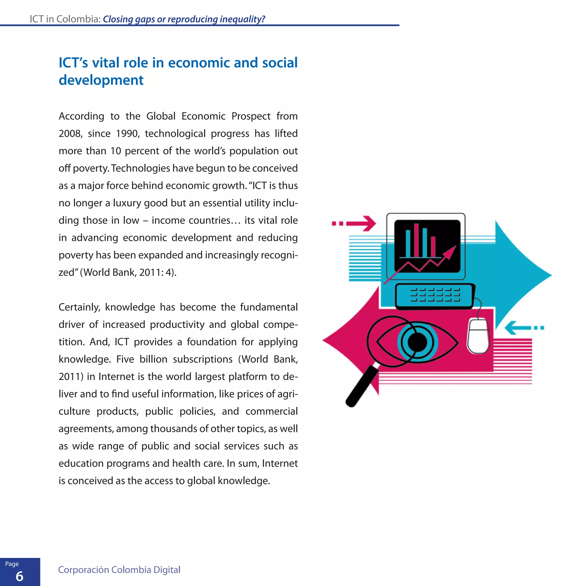 ICT in Colombia: Closing gaps or reproducing inequality?
6
Page
Corporación Colombia Digital
ICT’s vital role in economic and social
development
According to the Global Economic Prospect from
2008, since 1990, technological progress has lifted
more than 10 percent of the world’s population out
off poverty.Technologies have begun to be conceived
as a major force behind economic growth.“ICT is thus
no longer a luxury good but an essential utility inclu-
ding those in low – income countries… its vital role
in advancing economic development and reducing
poverty has been expanded and increasingly recogni-
zed”(World Bank, 2011: 4).
Certainly, knowledge has become the fundamental
driver of increased productivity and global compe-
tition. And, ICT provides a foundation for applying
knowledge. Five billion subscriptions (World Bank,
2011) in Internet is the world largest platform to de-
liver and to find useful information, like prices of agri-
culture products, public policies, and commercial
agreements, among thousands of other topics, as well
as wide range of public and social services such as
education programs and health care. In sum, Internet
is conceived as the access to global knowledge.
 