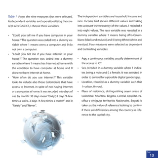 13
Page
Table 1 shows the nine measures that were selected.
As dependent variables and operationalizing the con-
cept access to ICT, I choose three variables:
•	 “Could you tell me if you have computer in your
house?”The question was coded into a dummy va-
riable where 1 means owns a computer and 0 do
not own a computer.
•	 “Could you tell me if you have Internet in your
house?” The question was coded into a dummy
variable where 1 means has Internet at home with
the condition to have computer at home and 0
does not have Internet at home.
•	 “How often do you use Internet?” This variable
looks to include also those Colombians that have
access to Internet, in spite of not having Internet
or a computer at home. It was recoded into days of
use by month: 30 days mean “Daily”, 8 days “A few
times a week, 2 days “A few times a month” and 0
“Rarely”and“Never”.
The independent variables are household income and
race. Income had eleven different values and taking
into account the frequency of the values. I recoded it
into eight values. The race variable was recoded in a
dummy variable where 1 means being Afro-Colom-
bians (black and mulato) and 0 beingWhite (white and
mestizo). Four measures were selected as dependent
and controlling variables:
•	 Age, a continuous variable, usually determinant of
the access to ICT.
•	 Sex, recoded in a dummy variable when 1 indica-
tes being a male and 0 a female. It was selected in
order to control for a possible digital gender gap.
•	 Location, recoded as a dummy variable such that
1=urban, 0=rural.
•	 Place of residence, distinguishing seven areas of
Colombia: Atlantica, Bogotá, Central, Oriental, Pa-
cifica y Antiguos territorios Nacionales. Bogotá is
taken as the value of reference looking to confirm
if there are differences among the country in refe-
rence to the capital city.
 