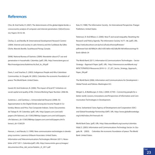 23
Page
References
Chin, M. And Fairlie, R. (2007). The determinants of the global digital divide: a
crossvcountry analysis of computer and internet penetration. Oxford Econo-
mic Papers 59:16–44.
Cliches, G. and Bonilla, M. (International Development Research Centre)
(2004). Internet and society in Latin America and the Caribbean By Gilles
Cliche, Marcelo Bonilla. Southbound Penag: Canada.
DANE, National Bureau of Statistics (2009). Newsletter about ICT use and
penetration in households. Colombia. [pdf]. URL: http://www.dane.gov.co/
files/investigaciones/boletines/tic/bol_tic_09.pdf
Davis, S. and Snachez, E. (2003). Indigenous People and Afro-Colombian
Communities. In: Giugale, M. (2003). Colombia: the economic foundation of
peace. The World Bank: United States.
Gaved, M. And Anderson, B. (2006). The impact of local ICT initiatives on
social capital and quality of life. Chimera Working Paper Number: 2006-06.
Gutiérrez, L. and Gamboa, L. (Universidad del Rosario) (2008). An
Approximation to the Digital Divide among low Income People In Co-
lombia, Mexico and Peru: Two Composite Indexes. Series Documentos
de Trabajo N. 39: Colombia. [pdf]. URL: http://papers.ssrn.com/sol3/
papers.cfm?abstract_id=1536529&http://papers.ssrn.com/sol3/papers.
cfm?abstract_id=1536529&http://papers.ssrn.com/sol3/papers.cfm?a	
bstract_id=1536529
Hanson, J. and Narula, U. (1990). New communication technologies in develo-
ping countries. Lawrence Erlbaum Associates: United States.
Information and Telecommunications Technologies Minister (2011). News-
letter of ICT 2011. Colombia.[pdf]. URL: http://www.mintic.gov.co/images/
documentos/cifras_del_sector/boletin_2t_2011.pdf
Katz, R. (1988). The Information Society : An International Perspective. Praeger	
Publishers: United States.
Patterson, R. And Wilson, E. (2000). New IT and social inequality: Resetting the
Research 	and Policiy Agenda. The Information Society 16:77– 86. [pdf]. URL:
http://web.ebscohost.com.lp.hscl.ufl.edu/ehost/pdfviewer/
pdfviewer?sid=4d789b24-c0b3-43f2-b85e-6023db2f614b%40sessionmgr10
&vid=5&hid=24
The World Bank (2011). Information & Communications Technologies – Sector
Strategy – Approach Paper. [pdf]. URL: http://siteresources.worldbank.org/
INTICTSTRATEGY/Resources/2010-12-	 27_ICT_Sector_Strategy_Approach_
Paper_EN.pdf
The World Bank (2006). Information and Communications for Development –
Global Trends and Policies. Washington D.C.
Weigel, G., & Waldburger, D. (Eds.). (2004). ICT4D – Connecting people for a
better world. Lessons, Innovations and Perspectives of Information and Com-
munication Technologies in Development.
Berne, Switzerland: Swiss Agency of Development and Cooperation (SDC)
and Global Knowledge Partnership (GKP). URL: http://www.globalknowledge.
org/ict4d/index.cfm?menuid=45
World Bank Data. [pdf]. URL: http://data.worldbank.org/country/colombia
Vidal, E. (2003). Information and Communications Technology Sector. In: Giu-
gale, M. 	 (2003). 	 Colombia: the economic foundation of peace. The World
Bank: United States.
 