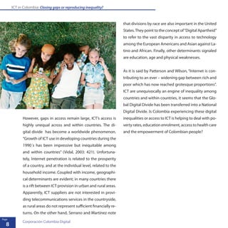 ICT in Colombia: Closing gaps or reproducing inequality?
8
Page
Corporación Colombia Digital
However, gaps in access remain large, ICT’s access is
highly unequal across and within countries. The di-
gital divide has become a worldwide phenomenon.
“Growth of ICT use in developing countries during the
1990´s has been impressive but inequitable among
and within countries” (Vidal, 2003: 421). Unfortuna-
tely, Internet penetration is related to the prosperity
of a country, and at the individual level, related to the
household income. Coupled with income, geographi-
cal determinants are evident; in many countries there
is a rift between ICT provision in urban and rural areas.
Apparently, ICT suppliers are not interested in provi-
ding telecommunications services in the countryside,
as rural areas do not represent sufficient financially re-
turns. On the other hand, Serrano and Martinez note
that divisions by race are also important in the United
States.They point to the concept of“Digital Apartheid”
to refer to the vast disparity in access to technology
among the European Americans and Asian against La-
tino and African. Finally, other determinants signaled
are education, age and physical weaknesses.
As it is said by Patterson and Wilson, “Internet is con-
tributing to an ever – widening gap between rich and
poor which has now reached grotesque proportions”.
ICT are unequivocally an engine of inequality among
countries and within countries, it seems that the Glo-
bal Digital Divide has been transferred into a National
Digital Divide. Is Colombia experiencing these digital
inequalities or access to ICT is helping to deal with po-
verty rates, education enrolment, access to health care
and the empowerment of Colombian people?
 