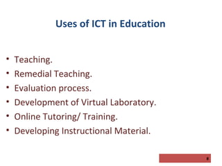 Uses of ICT in Education
•
•
•
•
•
•

Teaching.
Remedial Teaching.
Evaluation process.
Development of Virtual Laboratory.
Online Tutoring/ Training.
Developing Instructional Material.
8

 