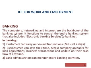 ICT FOR WORK AND EMPLOYMENT

BANKING

The computers, networking and internet are the backbone of the
banking system. It functions to control the entire banking system
that also includes `Electronic banking Services'(e-banking).
In banking:
1) Customers can carry out online transactions (24 Hrs X 7 days).
2) Businessmen can save their time, access company accounts for
loan applications, business transactions and update on their cash
flow at any time.
3) Bank administrators can monitor entire banking activities.
11

 