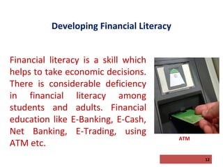 Developing Financial Literacy
Financial literacy is a skill which
helps to take economic decisions.
There is considerable deficiency
in financial literacy among
students and adults. Financial
education like E-Banking, E-Cash,
Net Banking, E-Trading, using
ATM etc.

ATM

12

 