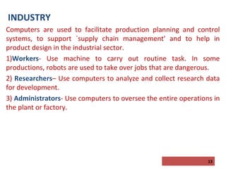 INDUSTRY
Computers are used to facilitate production planning and control
systems, to support `supply chain management' and to help in
product design in the industrial sector.
1)Workers- Use machine to carry out routine task. In some
productions, robots are used to take over jobs that are dangerous.
2) Researchers– Use computers to analyze and collect research data
for development.
3) Administrators- Use computers to oversee the entire operations in
the plant or factory.

13

 