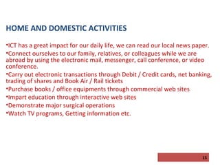 HOME AND DOMESTIC ACTIVITIES
•ICT has a great impact for our daily life, we can read our local news paper.
•Connect ourselves to our family, relatives, or colleagues while we are
abroad by using the electronic mail, messenger, call conference, or video
conference.
•Carry out electronic transactions through Debit / Credit cards, net banking,
trading of shares and Book Air / Rail tickets
•Purchase books / office equipments through commercial web sites
•Impart education through interactive web sites
•Demonstrate major surgical operations
•Watch TV programs, Getting information etc.

15

 