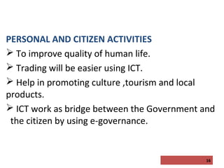 PERSONAL AND CITIZEN ACTIVITIES
 To improve quality of human life.
 Trading will be easier using ICT.
 Help in promoting culture ,tourism and local
products.
 ICT work as bridge between the Government and
the citizen by using e-governance.

16

 