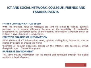 ICT AND SOCIAL NETWORK, COLLEGUE, FRIENDS AND
FAMILIES EVENTS
FASTER COMMUNICATION SPEED

With the Internet, news or messages are sent via e-mail to friends, business
partners or to anyone efficiently because of the capability of bandwidth,
broadband and connection speed on the Internet, information travel fast and at an
instant. It saves time and is inexpensive.

EFFECTIVE SHARING OF INFORMATION

•With the use of ICT, information, news, opinion, mailing lists, forums etc. can be
shared by people all around the world.
•Example of popular discussion groups on the Internet are: Facebook, Orkut,
Google Groups, Yahoo! Groups etc.

PAPERLESS ENVIRONMENT

This term means information can be stored and retrieved through the digital
medium instead of paper.
18

 