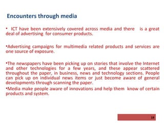Encounters through media
• ICT have been extensively covered across media and there
deal of advertising for consumer products.

is a great

•Advertising campaigns for multimedia related products and services are
one source of exposure.
•The newspapers have been picking up on stories that involve the Internet
and other technologies for a few years, and these appear scattered
throughout the paper, in business, news and technology sections. People
can pick up on individual news items or just become aware of general
developments through scanning the paper.
•Media make people aware of innovations and help them know of certain
products and system.

19

 