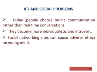 ICT AND SOCIAL PROBLEMS
 Today ,people choose online communication
rather than real time conversations.
 They become more individualistic and introvert.
 Social networking sites can cause adverse effect
on young mind.

21

 