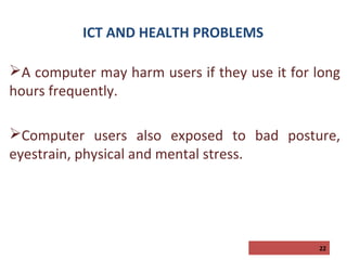 ICT AND HEALTH PROBLEMS
A computer may harm users if they use it for long
hours frequently.
Computer users also exposed to bad posture,
eyestrain, physical and mental stress.

22

 