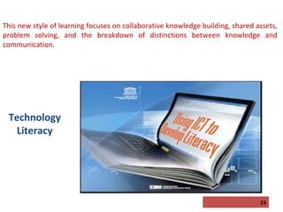 This new style of learning focuses on collaborative knowledge building, shared assets,
problem solving, and the breakdown of distinctions between knowledge and
communication.

Technology
Literacy

23

 