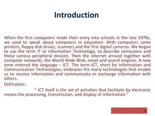 Introduction
When the first computers made their entry into schools in the late 1970s,
we used to speak about computers in education. With computers came
printers, floppy disk drives, scanners and the first digital cameras. We began
to use the term IT or Information Technology, to describe computers and
these various peripheral devices. Then the internet arrived together with
computer networks, the World Wide Web, email and search engines. A new
term entered the language – ICT. The term ICT, short for Information and
Communication Technologies, embraces the many technologies that enable
us to receive information and communicate or exchange information with
others.
Defination:“ ICT itself is the set of activities that facilitate by electronic
means the processing, transmission, and display of information.”
1

 