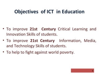 Objectives of ICT in Education
• To improve 21st Century Critical Learning and
Innovation Skills of students.
• To improve 21st Century Information, Media,
and Technology Skills of students.
• To help to fight against world poverty.

2

 